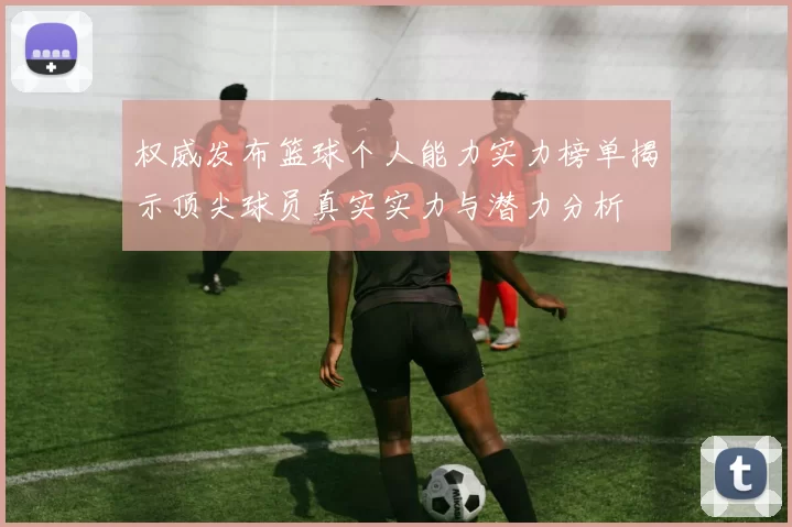 权威发布篮球个人能力实力榜单揭示顶尖球员真实实力与潜力分析