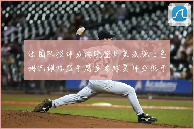 法国队报评分揭晓登贝莱表现出色姆巴佩略显平庸多名球员评分低于六分