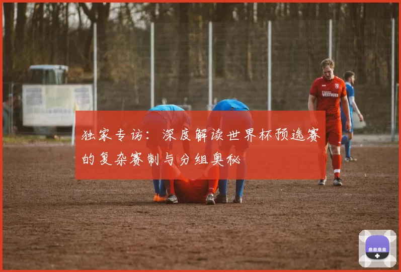 独家专访：深度解读世界杯预选赛的复杂赛制与分组奥秘