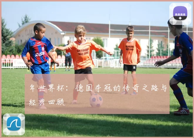 年世界杯:德国夺冠的传奇之路与经典回顾