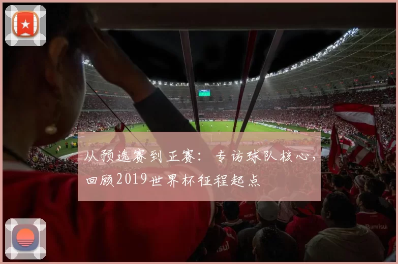 从预选赛到正赛:专访球队核心,回顾2019世界杯征程起点