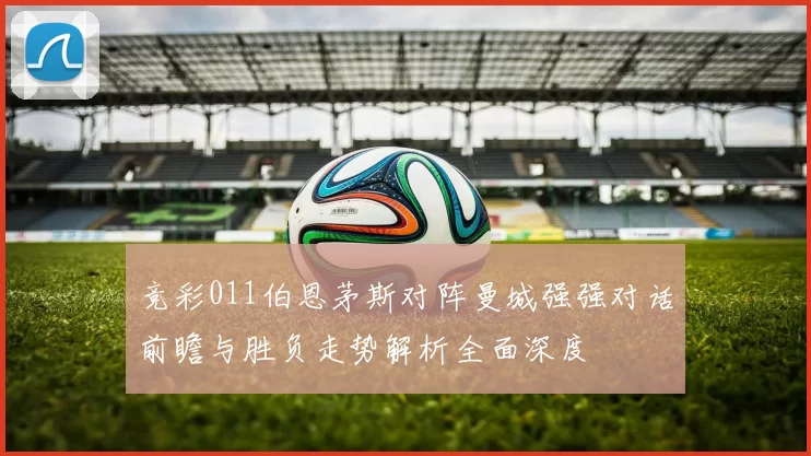 竞彩011伯恩茅斯对阵曼城强强对话前瞻与胜负走势解析全面深度