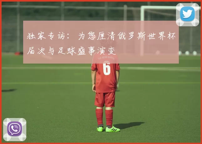 独家专访:为您厘清俄罗斯世界杯届次与足球盛事演变