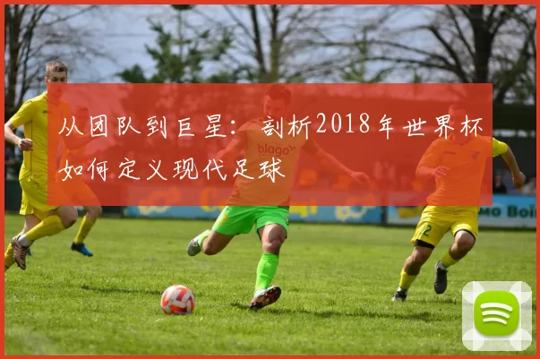 从团队到巨星：剖析2018年世界杯如何定义现代足球