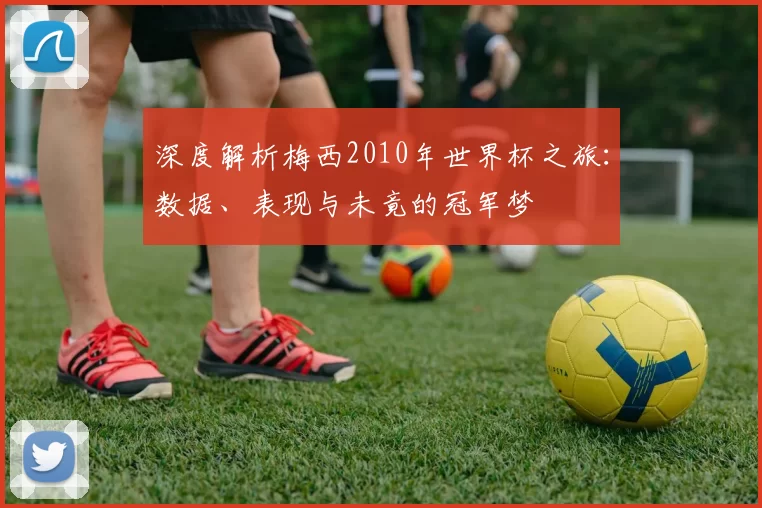 深度解析梅西2010年世界杯之旅:数据、表现与未竟的冠军梦