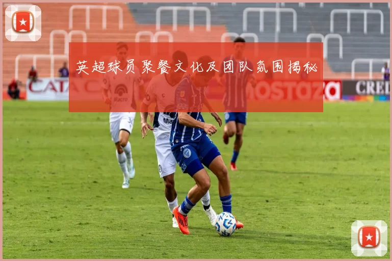 英超球员聚餐文化及团队氛围揭秘