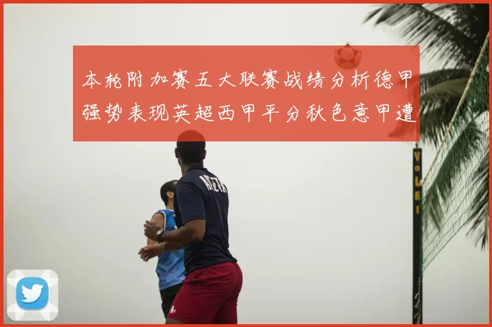 本轮附加赛五大联赛战绩分析德甲强势表现英超西甲平分秋色意甲遭遇挑战