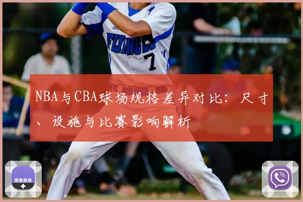 NBA与CBA球场规格差异对比：尺寸、设施与比赛影响解析