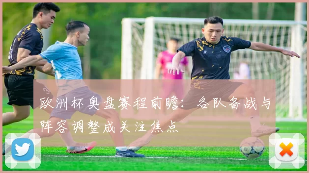 欧洲杯奥盘赛程前瞻:各队备战与阵容调整成关注焦点