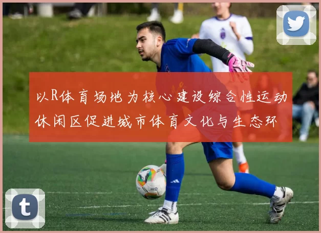 以R体育场地为核心建设综合性运动休闲区促进城市体育文化与生态环境融合发展