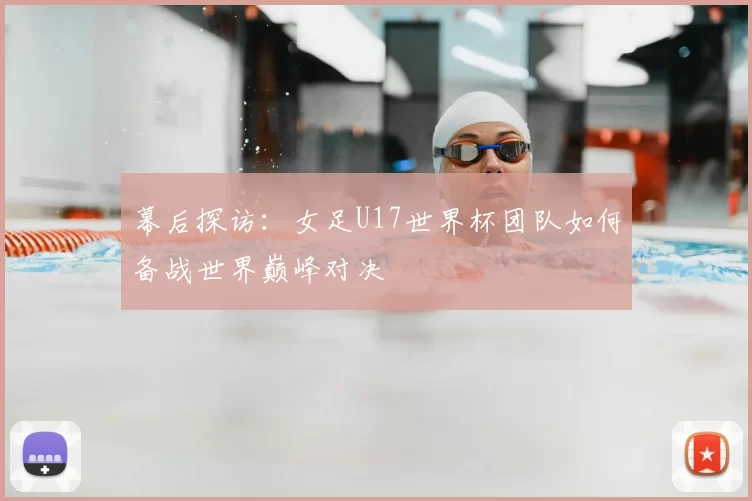 幕后探访:女足U17世界杯团队如何备战世界巅峰对决