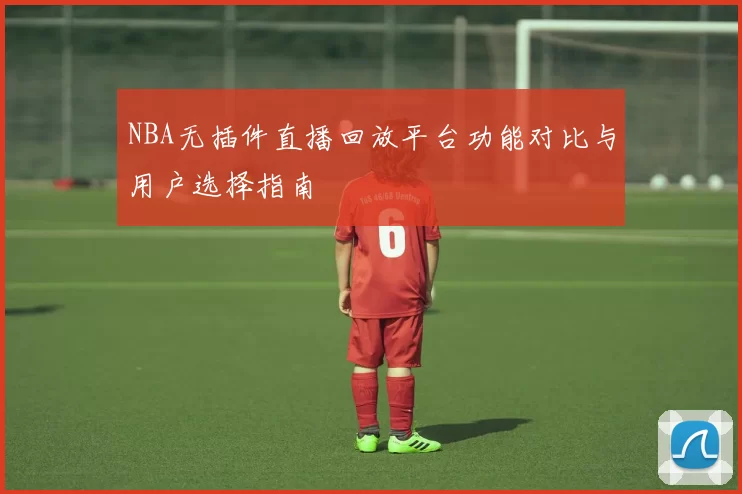 NBA无插件直播回放平台功能对比与用户选择指南