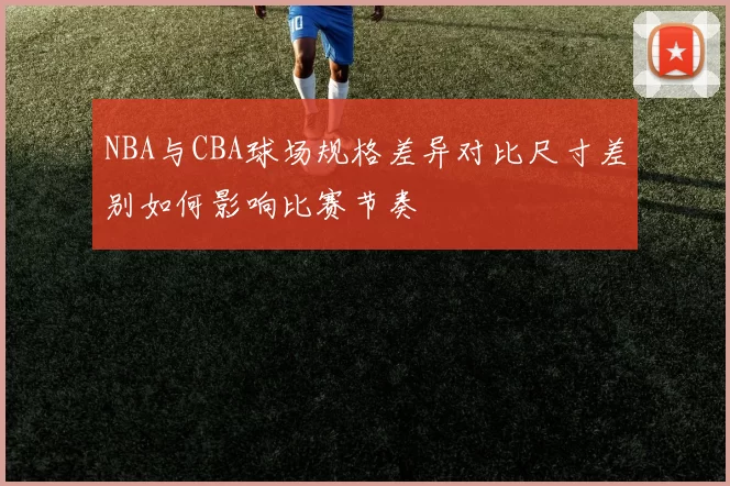 NBA与CBA球场规格差异对比尺寸差别如何影响比赛节奏