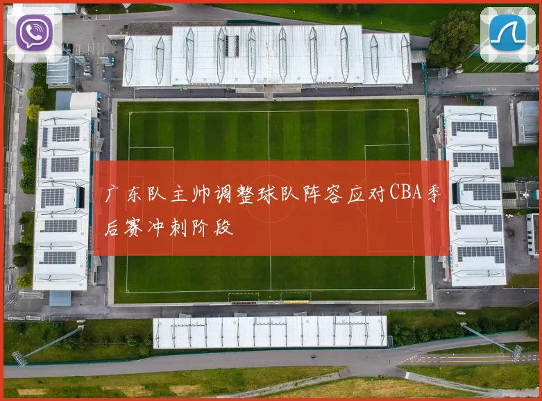 广东队主帅调整球队阵容应对CBA季后赛冲刺阶段