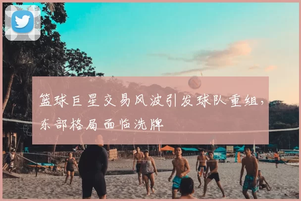 篮球巨星交易风波引发球队重组，东部格局面临洗牌