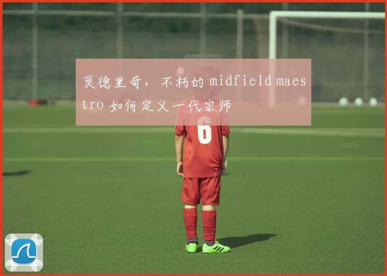 莫德里奇,不朽的 midfield maestro 如何定义一代宗师