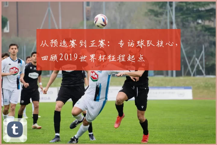 从预选赛到正赛：专访球队核心，回顾2019世界杯征程起点