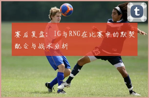 赛后复盘：IG与RNG在比赛中的默契配合与战术分析