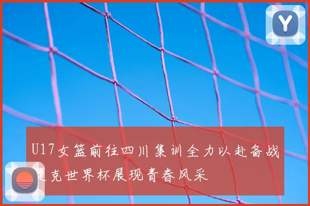U17女篮前往四川集训全力以赴备战捷克世界杯展现青春风采