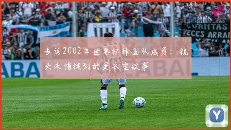 专访2002年世界杯韩国队成员:镜头未捕捉到的更衣室故事
