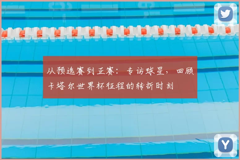 从预选赛到正赛：专访球星，回顾卡塔尔世界杯征程的转折时刻