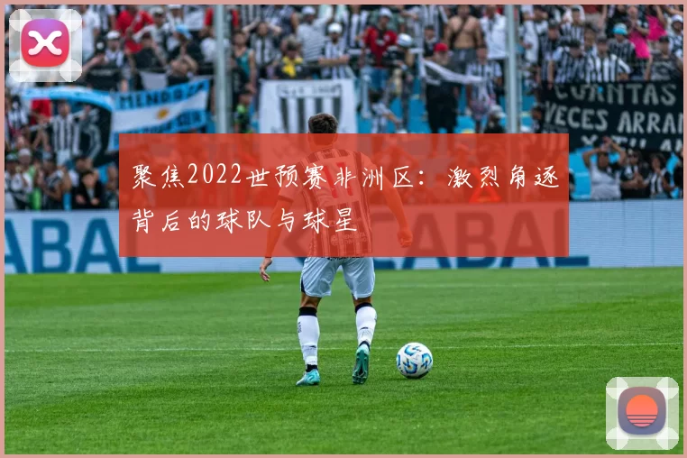 聚焦2022世预赛非洲区:激烈角逐背后的球队与球星