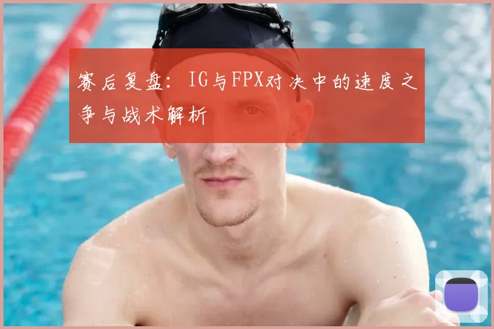 赛后复盘：IG与FPX对决中的速度之争与战术解析