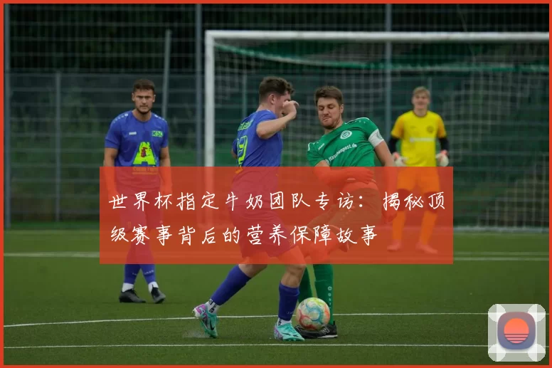 世界杯指定牛奶团队专访：揭秘顶级赛事背后的营养保障故事