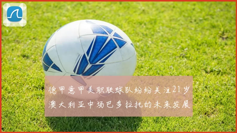 德甲意甲美职联球队纷纷关注21岁澳大利亚中场巴多拉托的未来发展