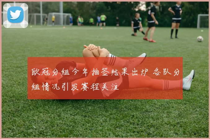 欧冠分组今年抽签结果出炉 各队分组情况引发赛程关注