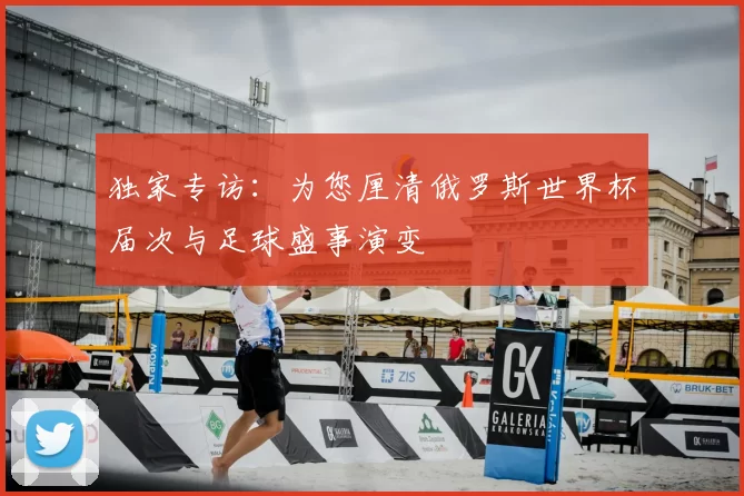 独家专访:为您厘清俄罗斯世界杯届次与足球盛事演变