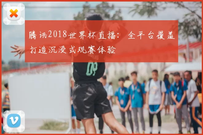 腾讯2018世界杯直播:全平台覆盖打造沉浸式观赛体验
