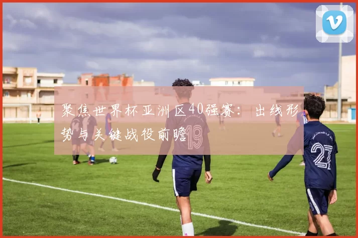 聚焦世界杯亚洲区40强赛：出线形势与关键战役前瞻
