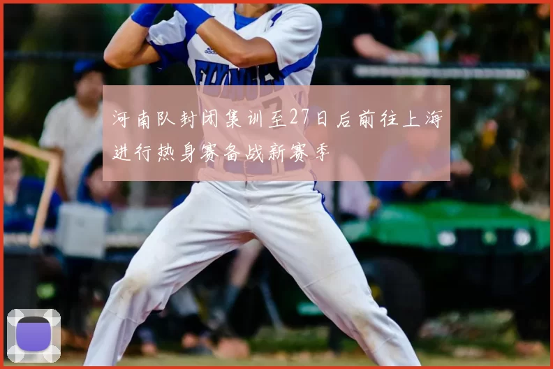 河南队封闭集训至27日后前往上海进行热身赛备战新赛季