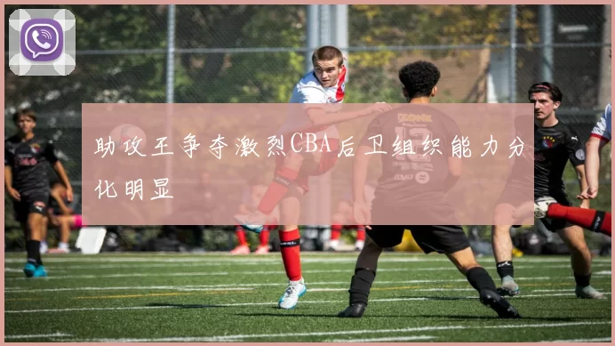 助攻王争夺激烈CBA后卫组织能力分化明显