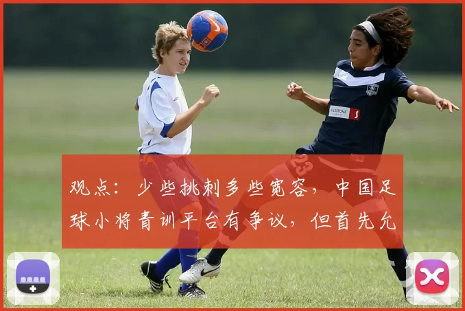 观点:少些挑刺多些宽容,中国足球小将青训平台有争议,但首先允许“被存在”