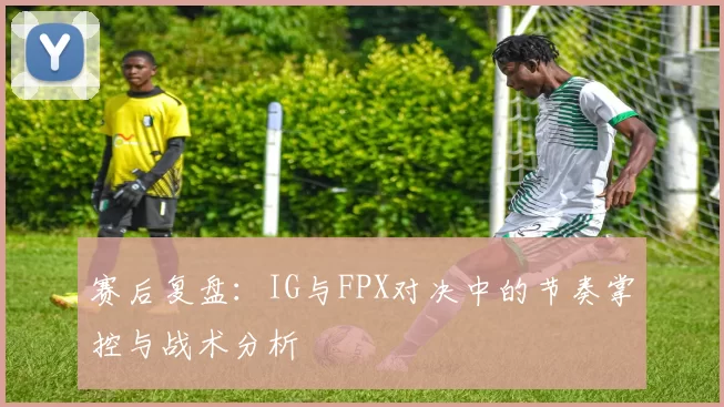 赛后复盘:IG与FPX对决中的节奏掌控与战术分析