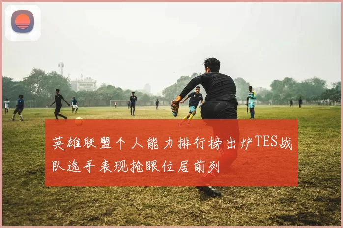 英雄联盟个人能力排行榜出炉TES战队选手表现抢眼位居前列