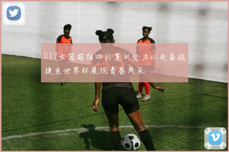 U17女篮前往四川集训全力以赴备战捷克世界杯展现青春风采