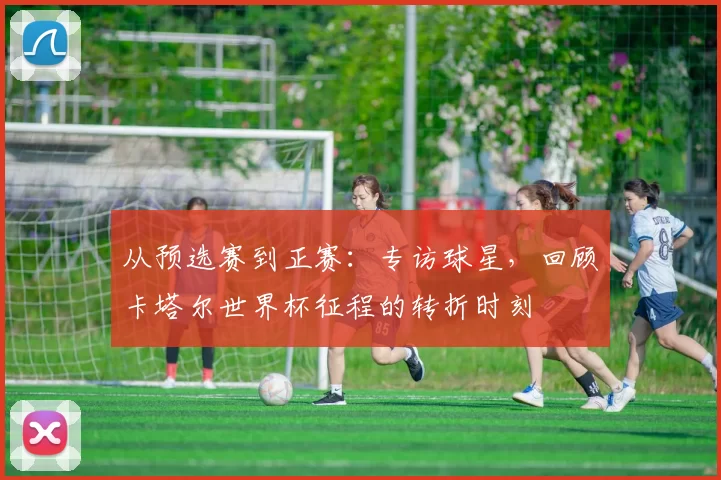 从预选赛到正赛：专访球星，回顾卡塔尔世界杯征程的转折时刻