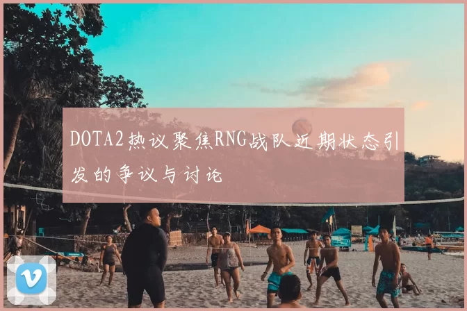 DOTA2热议聚焦RNG战队近期状态引发的争议与讨论
