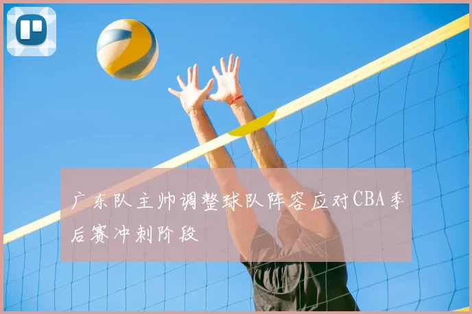 广东队主帅调整球队阵容应对CBA季后赛冲刺阶段