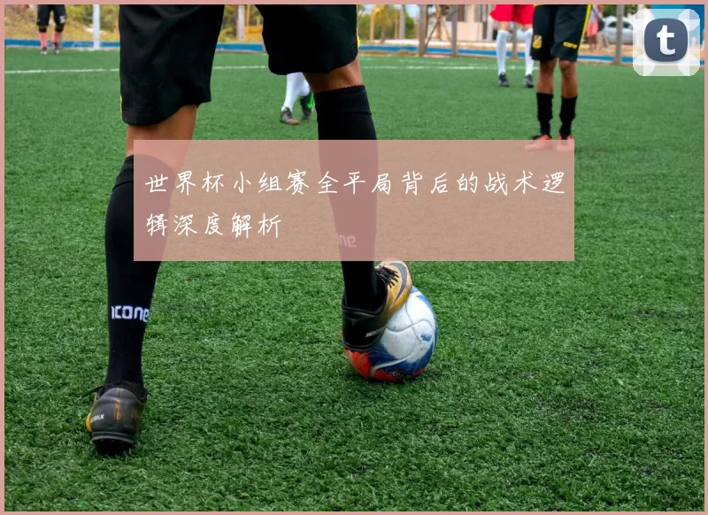 世界杯小组赛全平局背后的战术逻辑深度解析