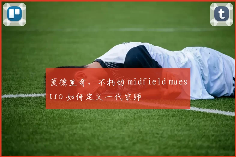 莫德里奇,不朽的 midfield maestro 如何定义一代宗师