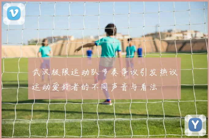 武汉极限运动队节奏争议引发热议运动爱好者的不同声音与看法