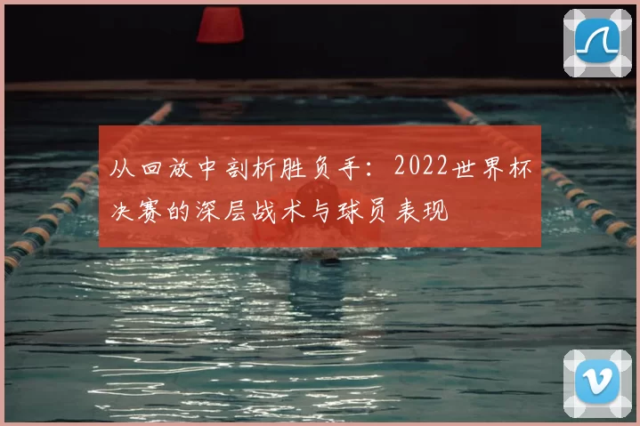 从回放中剖析胜负手：2022世界杯决赛的深层战术与球员表现