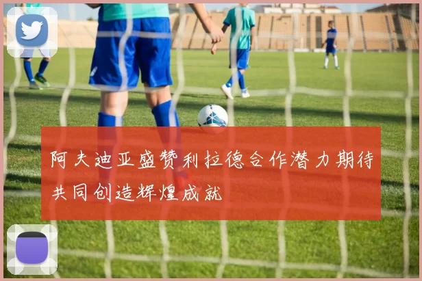 阿夫迪亚盛赞利拉德合作潜力期待共同创造辉煌成就