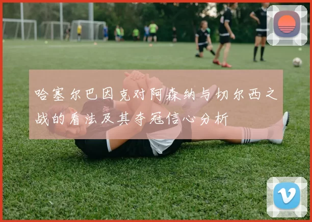 哈塞尔巴因克对阿森纳与切尔西之战的看法及其夺冠信心分析