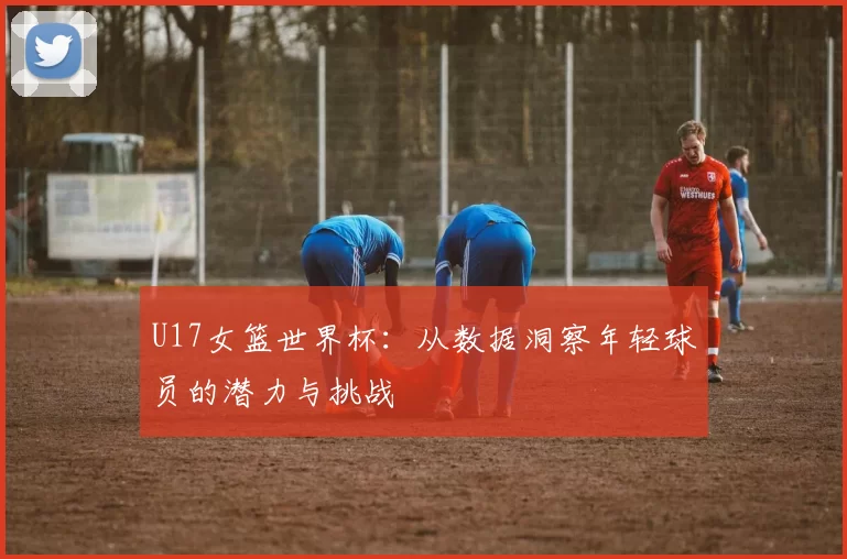 U17女篮世界杯:从数据洞察年轻球员的潜力与挑战