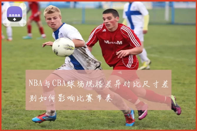 NBA与CBA球场规格差异对比尺寸差别如何影响比赛节奏